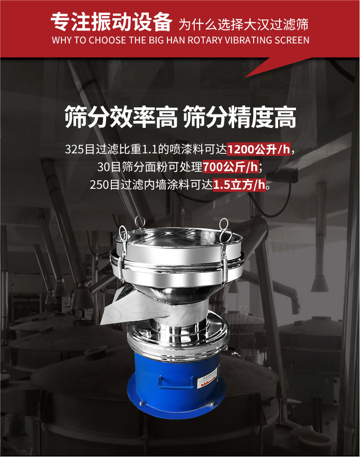 大漢過(guò)濾篩篩分效率高,精度高;325目過(guò)濾比重1:1的噴油漆可達(dá)1200公升/時(shí);30目篩粉面粉可處理700公斤/時(shí);250目過(guò)濾內(nèi)墻涂料可達(dá)1.5立方/h;過(guò)濾篩廠家直銷(xiāo)價(jià)格便宜。過(guò)濾篩適用物料：粘液粉末都可以使用具體產(chǎn)品如下：奶制品，油漆，泥漿，淀粉，果汁等。